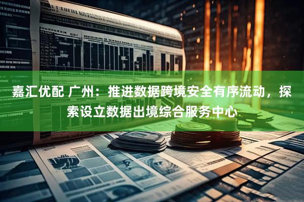 嘉汇优配 广州：推进数据跨境安全有序流动，探索设立数据出境综合服务中心