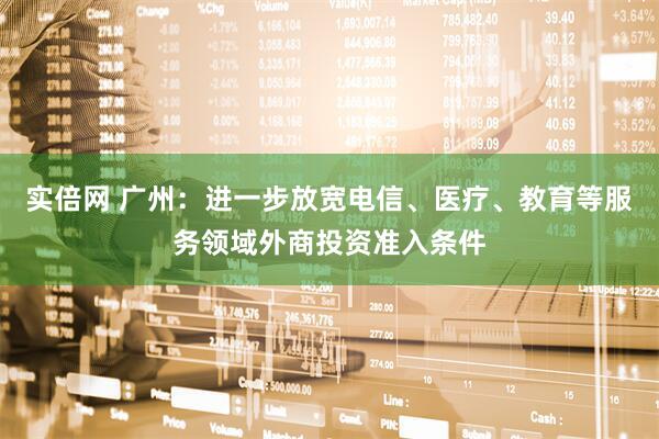 实倍网 广州：进一步放宽电信、医疗、教育等服务领域外商投资准入条件