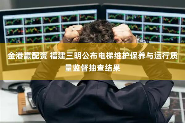 金港赢配资 福建三明公布电梯维护保养与运行质量监督抽查结果