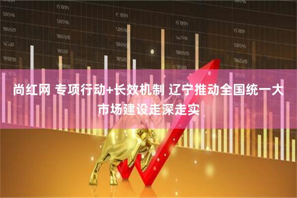 尚红网 专项行动+长效机制 辽宁推动全国统一大市场建设走深走实