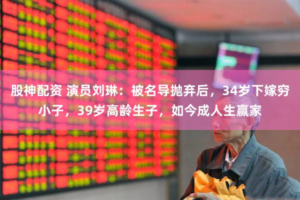 股神配资 演员刘琳：被名导抛弃后，34岁下嫁穷小子，39岁高龄生子，如今成人生赢家