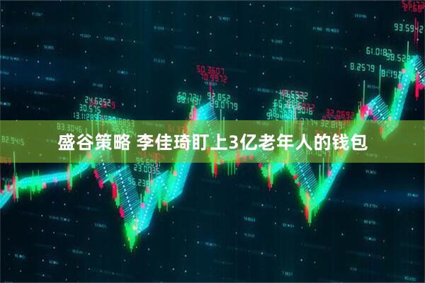 盛谷策略 李佳琦盯上3亿老年人的钱包