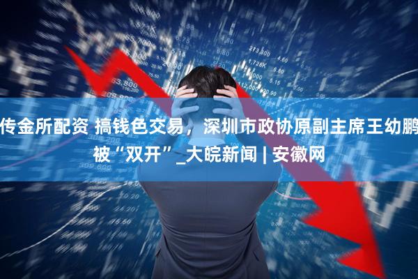 传金所配资 搞钱色交易，深圳市政协原副主席王幼鹏被“双开”_大皖新闻 | 安徽网