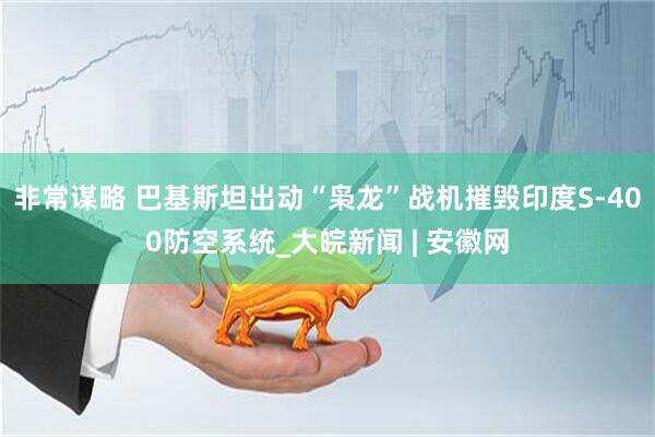 非常谋略 巴基斯坦出动“枭龙”战机摧毁印度S-400防空系统_大皖新闻 | 安徽网
