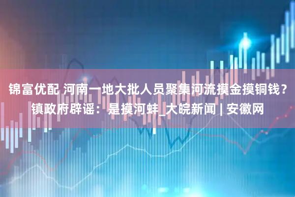 锦富优配 河南一地大批人员聚集河流摸金摸铜钱？镇政府辟谣：是摸河蚌_大皖新闻 | 安徽网