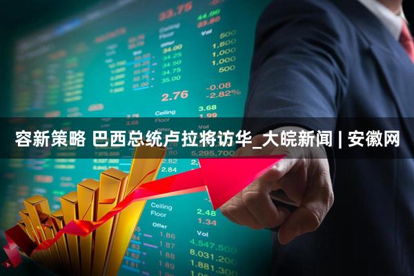 容新策略 巴西总统卢拉将访华_大皖新闻 | 安徽网