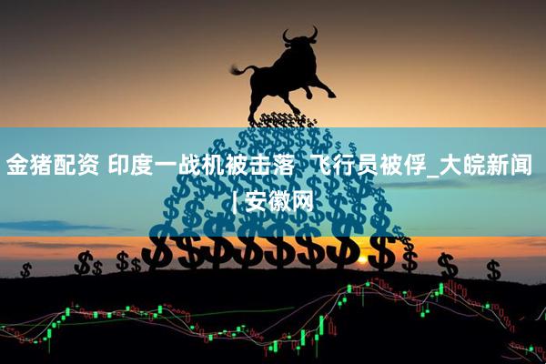 金猪配资 印度一战机被击落  飞行员被俘_大皖新闻 | 安徽网