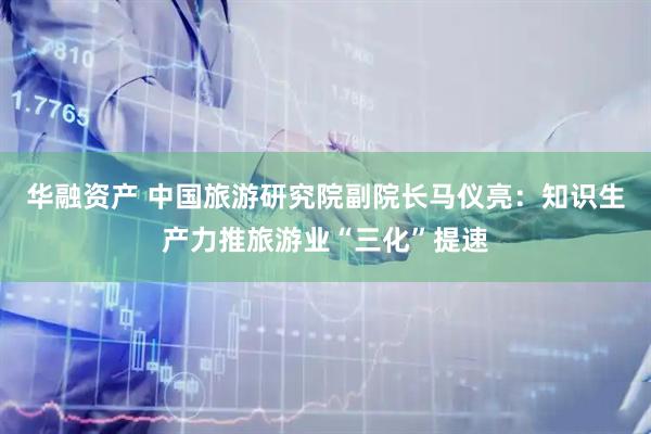 华融资产 中国旅游研究院副院长马仪亮：知识生产力推旅游业“三化”提速