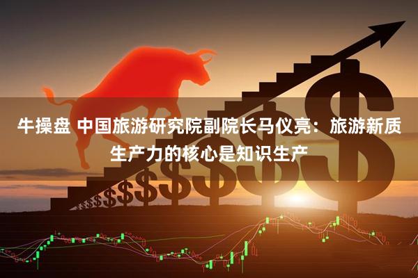 牛操盘 中国旅游研究院副院长马仪亮：旅游新质生产力的核心是知识生产
