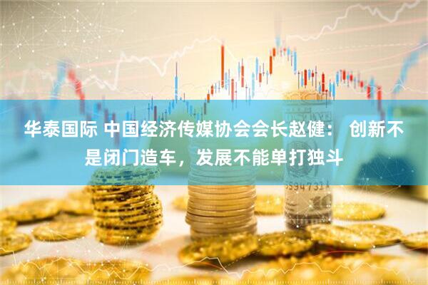 华泰国际 中国经济传媒协会会长赵健： 创新不是闭门造车，发展不能单打独斗