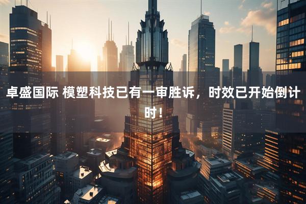 卓盛国际 模塑科技已有一审胜诉，时效已开始倒计时！