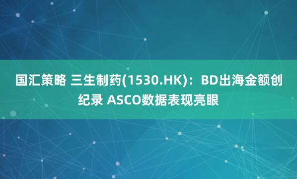 国汇策略 三生制药(1530.HK)：BD出海金额创纪录 ASCO数据表现亮眼