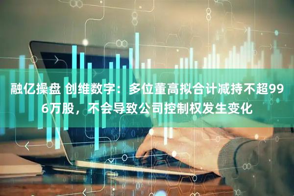 融亿操盘 创维数字：多位董高拟合计减持不超996万股，不会导致公司控制权发生变化