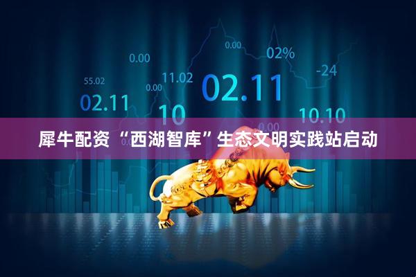 犀牛配资 “西湖智库”生态文明实践站启动