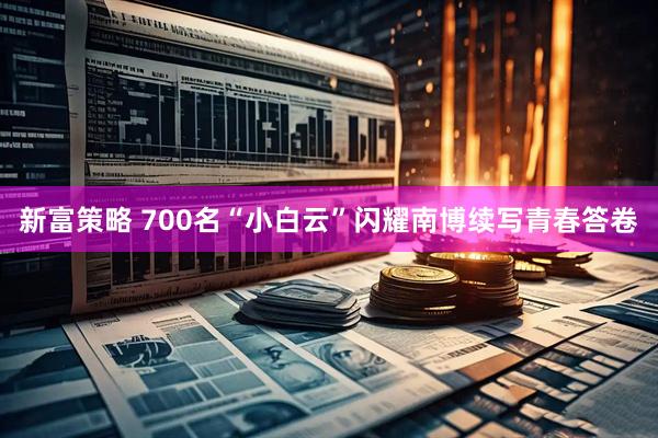 新富策略 700名“小白云”闪耀南博续写青春答卷