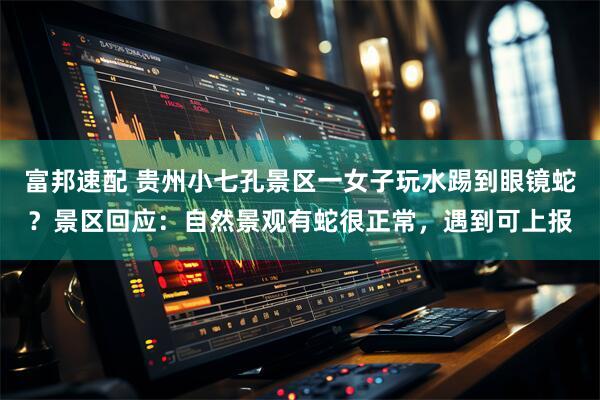 富邦速配 贵州小七孔景区一女子玩水踢到眼镜蛇？景区回应：自然景观有蛇很正常，遇到可上报