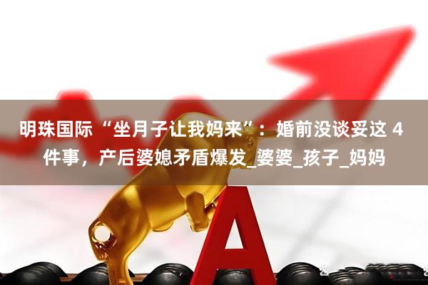 明珠国际 “坐月子让我妈来”：婚前没谈妥这 4 件事，产后婆媳矛盾爆发_婆婆_孩子_妈妈