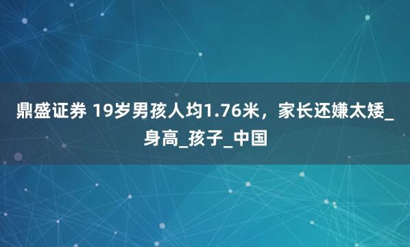鼎盛证券 19岁男孩人均1.76米，家长还嫌太矮_身高_孩子_中国