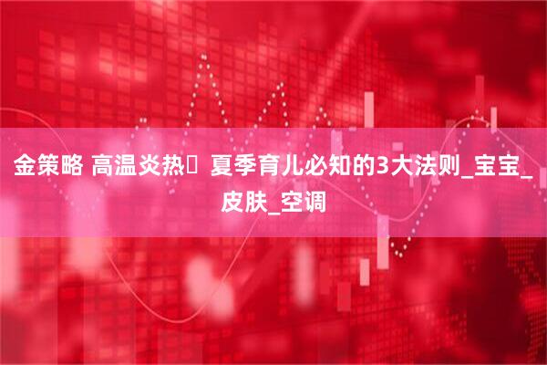 金策略 高温炎热️夏季育儿必知的3大法则_宝宝_皮肤_空调
