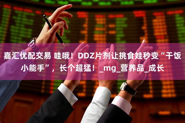 嘉汇优配交易 哇哦！DDZ片剂让挑食娃秒变“干饭小能手”，长个超猛！_mg_营养品_成长