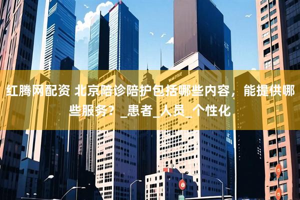 红腾网配资 北京陪诊陪护包括哪些内容，能提供哪些服务？_患者_人员_个性化