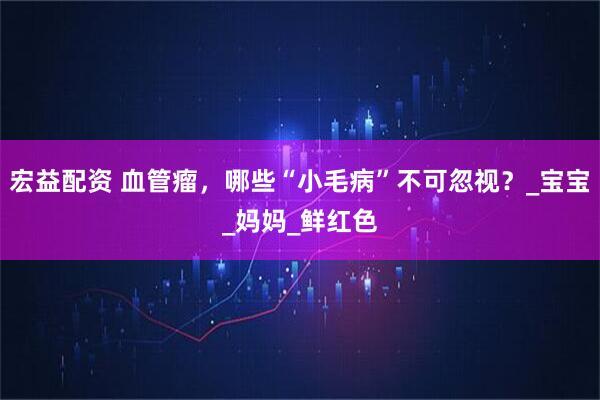 宏益配资 血管瘤，哪些“小毛病”不可忽视？_宝宝_妈妈_鲜红色