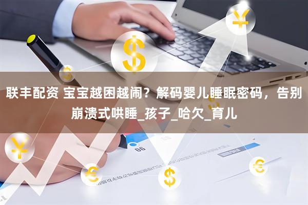 联丰配资 宝宝越困越闹？解码婴儿睡眠密码，告别崩溃式哄睡_孩子_哈欠_育儿