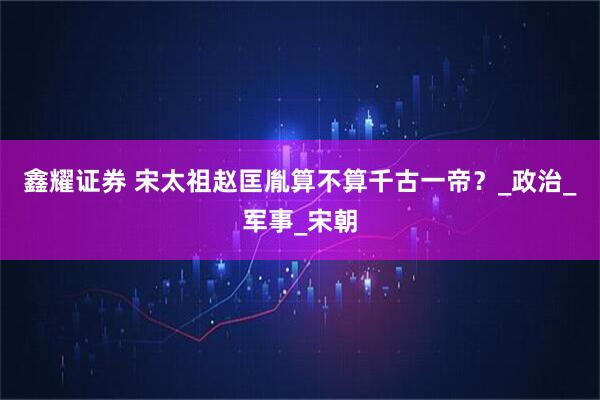 鑫耀证券 宋太祖赵匡胤算不算千古一帝？_政治_军事_宋朝