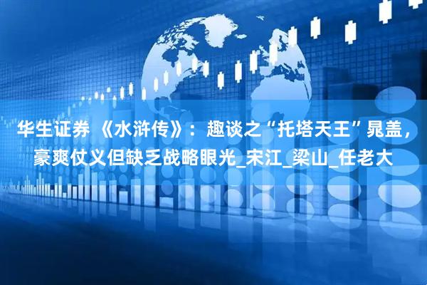 华生证券 《水浒传》：趣谈之“托塔天王”晁盖，豪爽仗义但缺乏战略眼光_宋江_梁山_任老大