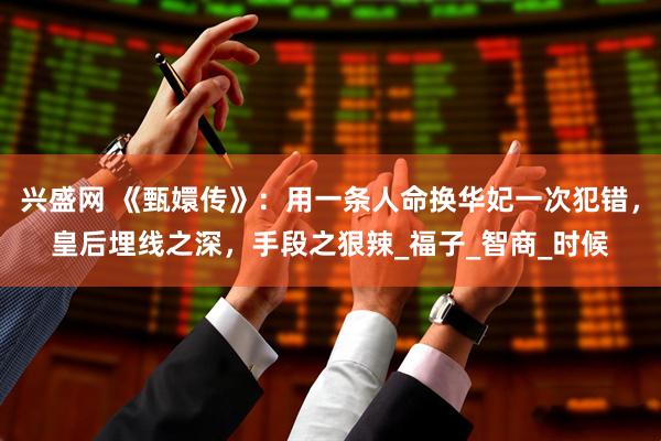兴盛网 《甄嬛传》：用一条人命换华妃一次犯错，皇后埋线之深，手段之狠辣_福子_智商_时候