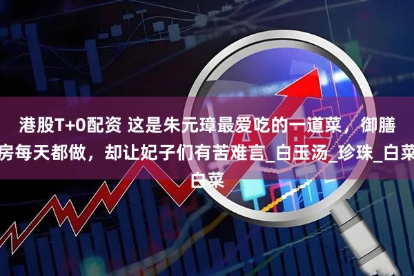 港股T+0配资 这是朱元璋最爱吃的一道菜，御膳房每天都做，却让妃子们有苦难言_白玉汤_珍珠_白菜