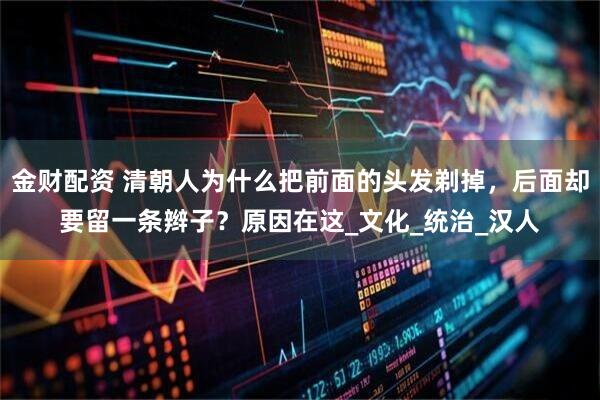 金财配资 清朝人为什么把前面的头发剃掉，后面却要留一条辫子？原因在这_文化_统治_汉人