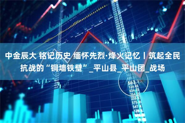 中金辰大 铭记历史 缅怀先烈·烽火记忆丨筑起全民抗战的“铜墙铁壁”_平山县_平山团_战场