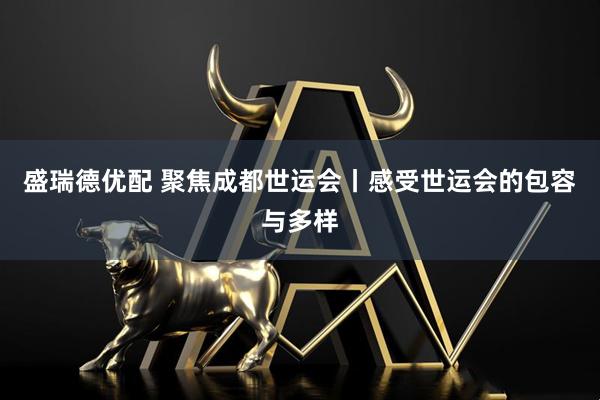 盛瑞德优配 聚焦成都世运会丨感受世运会的包容与多样