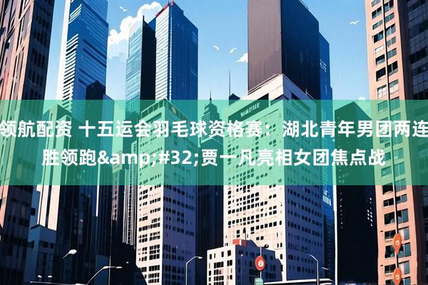 领航配资 十五运会羽毛球资格赛：湖北青年男团两连胜领跑&#32;贾一凡亮相女团焦点战
