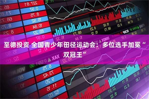至德投资 全国青少年田径运动会：多位选手加冕“双冠王”