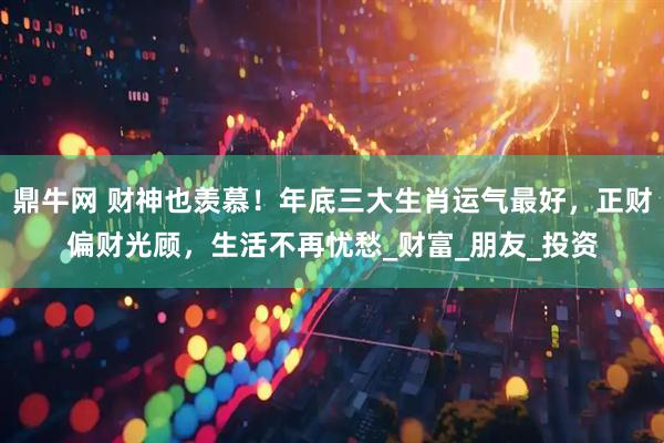 鼎牛网 财神也羡慕！年底三大生肖运气最好，正财偏财光顾，生活不再忧愁_财富_朋友_投资