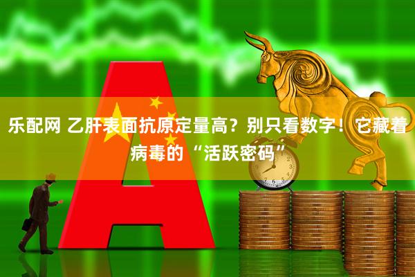 乐配网 乙肝表面抗原定量高？别只看数字！它藏着病毒的 “活跃密码”