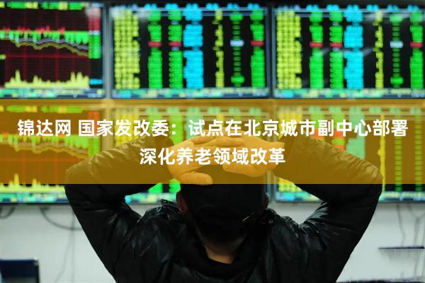 锦达网 国家发改委：试点在北京城市副中心部署深化养老领域改革