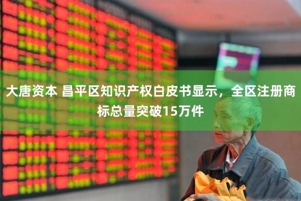 大唐资本 昌平区知识产权白皮书显示，全区注册商标总量突破15万件
