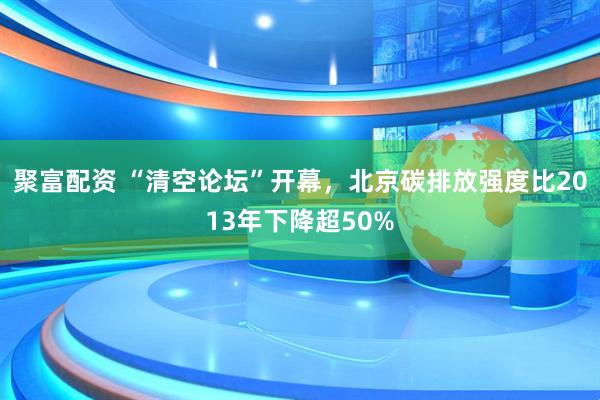 聚富配资 “清空论坛”开幕，北京碳排放强度比2013年下降超50%
