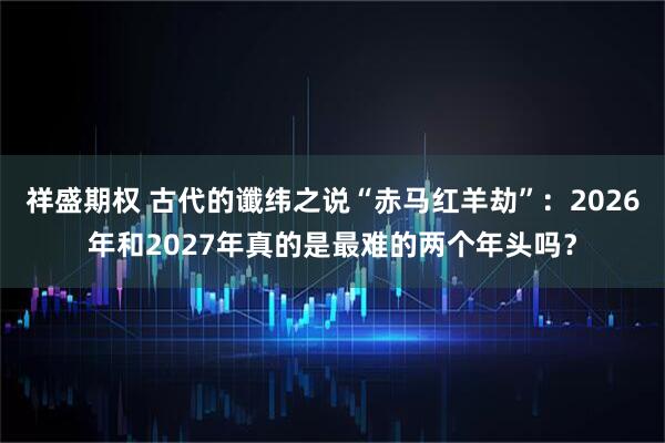 祥盛期权 古代的谶纬之说“赤马红羊劫”：2026年和2027年真的是最难的两个年头吗？