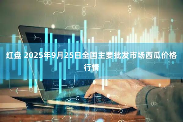 红盘 2025年9月25日全国主要批发市场西瓜价格行情