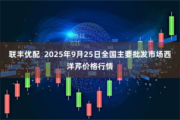 联丰优配  2025年9月25日全国主要批发市场西洋芹价格行情
