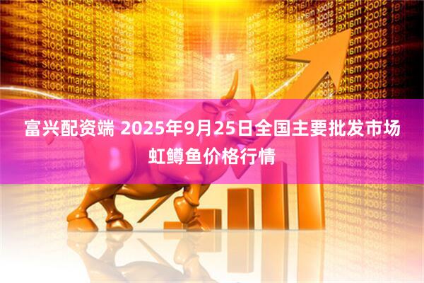 富兴配资端 2025年9月25日全国主要批发市场虹鳟鱼价格行情