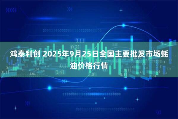 鸿泰利创 2025年9月25日全国主要批发市场蚝油价格行情