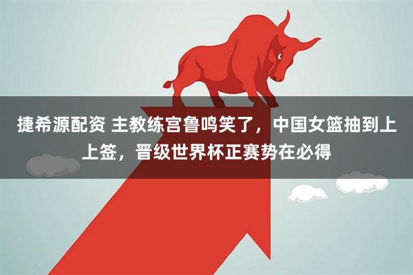 捷希源配资 主教练宫鲁鸣笑了,中国女篮抽到上上签,晋级世界杯正赛势在必得