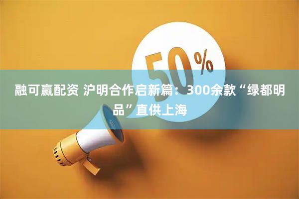 融可赢配资 沪明合作启新篇：300余款“绿都明品”直供上海