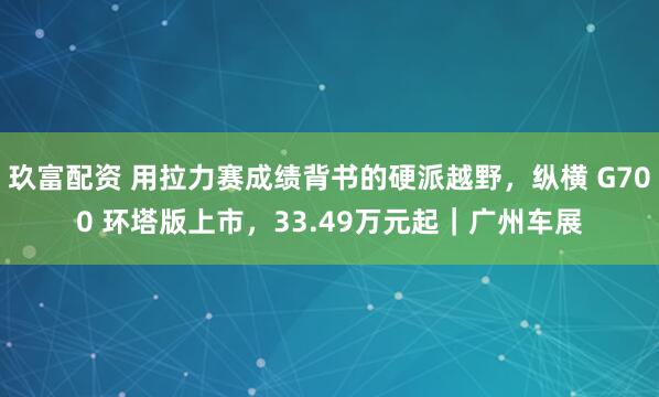 玖富配资 用拉力赛成绩背书的硬派越野，纵横 G700 环塔版上市，33.49万元起｜广州车展