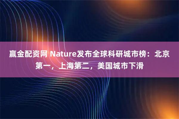 赢金配资网 Nature发布全球科研城市榜：北京第一，上海第二，美国城市下滑